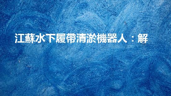 江蘇水下履帶清淤機器人：解放河道，重塑水域生態(tài)！